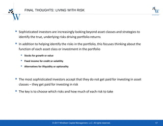 17© 2017 Windham Capital Management, LLC. All rights reserved.
FINAL THOUGHTS: LIVING WITH RISK
 Sophisticated investors are increasingly looking beyond asset classes and strategies to
identify the true, underlying risks driving portfolio returns
 In addition to helping identify the risks in the portfolio, this focuses thinking about the
function of each asset class or investment in the portfolio
 Stocks for growth or value
 Fixed income for credit or volatility
 Alternatives for illiquidity or optionality
 The most sophisticated investors accept that they do not get paid for investing in asset
classes – they get paid for investing in risk
 The key is to choose which risks and how much of each risk to take
 