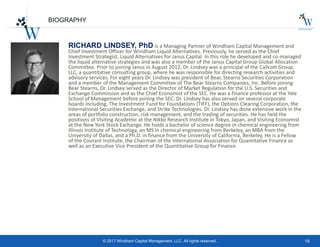 19© 2017 Windham Capital Management, LLC. All rights reserved.
BIOGRAPHY
RICHARD LINDSEY, PhD is a Managing Partner of Windham Capital Management and
Chief Investment Officer for Windham Liquid Alternatives. Previously, he served as the Chief
Investment Strategist, Liquid Alternatives for Janus Capital. In this role he developed and co-managed
the liquid alternative strategies and was also a member of the Janus Capital Group Global Allocation
Committee. Prior to joining Janus in August 2012, Dr. Lindsey was a principal of the Callcott Group,
LLC, a quantitative consulting group, where he was responsible for directing research activities and
advisory services. For eight years Dr. Lindsey was president of Bear, Stearns Securities Corporation
and a member of the Management Committee of The Bear Stearns Companies, Inc. Before joining
Bear Stearns, Dr. Lindsey served as the Director of Market Regulation for the U.S. Securities and
Exchange Commission and as the Chief Economist of the SEC. He was a finance professor at the Yale
School of Management before joining the SEC. Dr. Lindsey has also served on several corporate
boards including, The Investment Fund for Foundations (TIFF), the Options Clearing Corporation, the
International Securities Exchange, and Strike Technologies. Dr. Lindsey has done extensive work in the
areas of portfolio construction, risk management, and the trading of securities. He has held the
positions of Visiting Academic at the Nikko Research Institute in Tokyo, Japan, and Visiting Economist
at the New York Stock Exchange. He holds a bachelor of science degree in chemical engineering from
Illinois Institute of Technology, an MS in chemical engineering from Berkeley, an MBA from the
University of Dallas, and a Ph.D. in finance from the University of California, Berkeley. He is a Fellow
of the Courant Institute, the Chairman of the International Association for Quantitative Finance as
well as an Executive Vice President of the Quantitative Group for Finance.
 