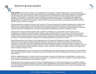 20© 2017 Windham Capital Management, LLC. All rights reserved.
CONTACT & DISCLOSURES
DISCLOSURES: The information contained in this presentation (the “Presentation”) is highly confidential and is not to be reproduced or
distributed to any other persons (other than professional advisors of the prospective investors receiving these materials). The Presentation is
intended solely for the use of the persons to whom it has been delivered. This Presentation has been prepared solely for informational
purposes. The Presentation is not intended to provide professional or investment advice, and you are advised to seek independent
professional advice prior to investing in any products or strategies described in the Presentation or recommended by Windham Capital
Management, LLC. In addition, this Presentation is neither an offer to buy or sell any securities, nor a solicitation of an offer to buy or sell
interests or shares in any fund or strategy.
Performance shown is simulated from January, 2000 – May, 2014. The returns presented as “Simulated” performance do not reflect actual
trading and they may not reflect the impact that material economic and other factors might have had on Windham’s decision-making if
Windham were actually managing money. Net performance is calculated by deducting a 1% management fee and trading costs. Simulated
results are derived from the performance of investment models created by Windham and applied to a hypothetical account.
Historical data and other information contained herein is believed to be reliable, but no representation is made as to its accuracy,
completeness, or suitability for any specific purpose. Windham accepts no liability (whether in tort or contract or otherwise) for any loss or
damage arising from any inaccuracies or omissions. Past performance figures, including any projection or forecast, are not necessarily
indicative of future or likely performance of any investment products. No assurance may be given that the strategies’ investment objectives will
be achieved. Investments are subject to investment risks including possible loss of principal amount invested.
Opinions expressed are current opinions as of the date appearing in this material only. References to market or composite indices,
benchmarks or other measures of relative market performance over a specified period of time are provided for your information only.
Reference to an index does not imply that the Windham portfolio will achieve returns, volatility or other results similar to the index. The
composition of a benchmark index may not reflect the manner in which a Windham portfolio is constructed in relation to expected or achieved
returns, investment holdings, portfolio guidelines, restrictions, sectors, correlations, concentrations, volatility or tracking error targets, all of
which are subject to change over time.
Windham Capital Management, LLC owns trademark and other intellectual property rights contained in this Presentation. You are prohibited
from copying, reproducing, modifying, or distributing in any way the contents or any part of this Presentation for any purpose without our prior
written consent.
Windham Capital Management, LLC does not intend for the information contained in this Presentation to be distributed to, or used by, any
person or entity in any jurisdiction or country where such distribution or use would be contrary to law or regulation or would subject Windham
to any registration requirement within such jurisdiction or country.
Additional information is available upon request. Windham Capital Management, LLC and its owners disclaim any and all liability relating to
this Presentation, including without limitation any express or implied representations or warranties for statements contained in, and omissions
from, this information. Windham’s Investment Solution products are offered exclusively by Windham and not as part of its collaboration with
State Street Associates.
 