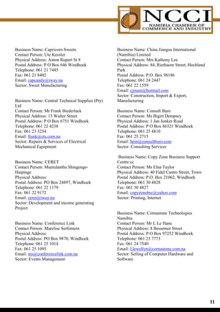 Business Name: Capricorn Sweets                   Business Name: China Jiangsu International
Contact Person: Ute Kessler                       (Namibia) Limited
Physical Address: Anton Rupert St 8               Contact Person: Mrs Kathony Lee
Postal Address: P O Box 646 Windhoek              Physical Address: 84, Riethaom Street, Hochland
Telephone: 061 21 7445                            Park
Fax: 061 21 8402                                  Postal Address: P.O. Box 98186
Email: capcandy@iway.na                           Telephone: 061 24 2447
Sector: Sweet Manufacturing                       Fax: 061 22 1559
                                                  Email: cjinam@hotmail.com
                                                  Sector: Construction, Import  Export,
Business Name: Central Technical Supplies (Pty)   Manufacturing
Ltd
Contact Person: Mr Frank Biederlack               Business Name: Consult Buro
Physical Address: 13 Walter Street                Contact Person: Ms Bigirt Dempsey
Postal Address: P O Box 6751 Windhoek             Physical Address: 1 Jan Jonker Road
Telephone: 061 22 4238                            Postal Address: P O Box 86321 Windhoek
Fax: 061 23 3254                                  Telephone: 061 25 4810
Email: frank@cts.com.na                           Fax: 061 25 2715
Sector: Repairs  Services of Electrical          Email: hein@consultburo.com
Mechanical Equipment                              Sector: Consulting Services

                                                  Business Name: Copy Zone Business Support
Business Name: CERET                              Centre cc
Contact Person: Muetulamba Shingenge-             Contact Person: Ms Elna Taylor
Haipinge                                          Physical Address: 40 Fidel Castro Street, Town
Physical Address:                                 Postal Address: P.O. Box 21062, Windhoek
Postal Address: PO Box 24897, Windhoek            Telephone: 061 30 4828
Telephone: 061 22 1179                            Fax: 061 30 4827
Fax: 061 22 9172                                  Email: copyzonebsc@yahoo.com
Email: ceret@iway.na                              Sector: Printing, Internet
Sector: Development and income generating
Project
                                                  Business Name: Cornastone Technologies
                                                  Namibia
Business Name: Conference Link                    Contact Person: Mr L Le Hane
Contact Person: Marelise Serfontein               Physical Address: 8 Bessemer Street
Physical Address:                                 Postal Address: P O Box 97252 Windhoek
Postal Address: PO Box 9870, Windhoek             Telephone: 061 23 7773
Telephone: 061 25 1014                            Fax: 061 24 7540
Fax: 061 25 1095                                  Email: Llewellyn@cornastone.com.na
Email: ms@conferencelink.com.na                   Sector: Selling of Computer Hardware and
Sector: Events Management                         Software




                                                                                                    11
 