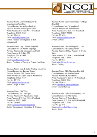 Business Name: Corporate Security                  Business Name: Democratic Media Holdings
Investigation (Namibia)                             (Pty) Ltd
Contact Person: Mr Andrew Fordred                   Contact Person: Ms Chrisna Greef
Physical Address: Sam Nujoma Drive                  Physical Address: 49 Stubel Street
Postal Address: P O Box 90147 Windhoek              Postal Address: P O Box 3436 Windhoek
Telephone: 061 30 9568                              Telephone: 061 29 72004
Fax: 061 23 6354                                    Fax: 061 23 5674
Email: andrewf@csione.com                           Email: maryna@dmh.com.na
Sector: Forensic Investigation  Risk               Sector: Service
Management

Business Name: Day 1 Health (Pty) Ltd               Business Name: Diaz Fishing (PTY) Ltd
Contact Person: Mr. Martin Shipanga                 Contact Person: Mr Sidney Martin
Physical Address: 32 Schanzenweg, Unit 5            Physical Address: Office Palace 4+5 Wecke
Postal Address: P.O. Box 578                        Street
Telephone: 061 30 1454                              Postal Address: P O Box 1756 Windhoek
Fax: 061 30 1451                                    Telephone: 061 23 9832
Email: namibia@day1.co.za                           Fax: 061 23 9833
Sector: Provision of Access to Private Healthcare   Email: diazfi@mweb.com.na
                                                    Sector: Fishing

Business Name: Data  Label Printing Enterprise
Contact Person: Mr. Terence Thuys                   Business Name: DHL Namibia (Pty) Ltd
Physical Address: 216 Taurus Street                 Contact Person: Ms Heather Smith
Postal Address: P.O. Box 10503, Khomasdal           Physical Address: Kelvin Street
Telephone: 061 25 7117                              Postal Address: P O Box 23108 Windhoek
Fax: 061 25 7492                                    Telephone: 061 22 3161
Email: print@mweb.com.na                            Fax: 061 23 6614
Sector: Design  Print                              Email: Heather.L.Smith@dhl.com
                                                    Sector: Courier Service

Business Name: DECOSA
Contact Person: Ms Lisa Figaji                      Business Name: Dulux Namibia (Pty) Ltd
Physical Address: 44 Aquamarine Street              Contact Person: Mr Peter Botha
Postal Address: P O Box 90436 Windhoek              Physical Address: 7 Tienie Louw
Telephone: 061 25 9698                              Postal Address: P O Box 90576 Windhoek
Fax: 061 25 9699                                    Telephone: 061 22 1242
Email: decosa@africaonline.com.na                   Fax: 061 22 1975
Sector: Development Consulting  Training           Email: peter.botha@dulux.co.za
                                                    Sector: Retail




                                                                                                1
 