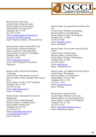 Business Name: HK Group
Contact Person: Hermanus Kasper
Physical Address: 6 Newton Street                Business Name: Investment House Namibia (Pty)
Postal Address: P.O. Box 90751                   Ltd
Telephone: 061 37 5579                           Contact Person: Mr Brian van Rensburg
Fax: 061 37 5578                                 Physical Address: 5 Conradie Road
Email: hermanus.kasper@hk-group.org;             Postal Address: P O Box 196 Windhoek
christalene.feris@hk-group.org                   Telephone: 061 37 8900
Sector: Property, Insurance, Financial Service   Fax: 061 37 8901
                                                 Email: brian@ihn.com.na
                                                 Sector: Investment
Business Name: Hyflo Namibia (PTY) Ltd
Contact Person: Mr Raymond Beukes                Business Name: Irwin Jacobs Greene (Pty) Ltd
Physical Address: 67 Newcastle Street            (‘IJG’)
Postal Address: P O Box 8113 Windhoek            Contact Person: Mr Mark Spath
Telephone: 061 21 8014                           Physical Address: 24 Orban Street
Fax: 061 21 8293                                 Postal Address: P O Box 186 Windhoek
Email: kaden@mweb.com.na                         Telephone: 061 38 3500
Sector: Sale of Hydraulic  Pneumatic            Fax: 061 30 4671
Equipment                                        Email: mark@ijg.net
                                                 Sector: Financial Service

Business Name: Institute of Information          Business Name: Jan Lighthart Training Centre cc
Technology                                       Contact Person: Risto Sakeus
Contact Person: Mr Lodewyk van Graan             Physical Address: 1178 Rand Street
Physical Address: Nelson Mandela/ Sam Nujoma     Postal Address: P.O. Box 7861
Drive                                            Telephone: 061 21 1726
Postal Address: P O Box 21593 Windhoek           Fax: 061 21 1726
Telephone: 061 25 3141                           Email: jltc@mweb.com.na
Fax: 061 25 3102                                 Sector: Training
Email: lodewyk@iit.com.na
Sector: IT Training
                                                 Business Name: Jobs Unlimited
Business Name: International University of       Contact Person: Ms Heila van Vuuren
Management                                       Physical Address: 331 Sam Nujoma Street
Contact Person: David Namwandi                   Postal Address: P O Box 3157 Windhoek
Physical Address: 72 Bahnhof Street              Telephone: 061 23 3183
Postal Address: PO Box 8582                      Fax: 061 22 3352
Telephone: 061 24 5150                           Email: jobs.unlimited@iafrica.com.na
Fax: 061 24 8112                                 Sector: Employment Agency
Email: dnamwandi@ium.edu.na;
vicechancellor@ium.edu.na
Sector: Education




                                                                                                   1
 