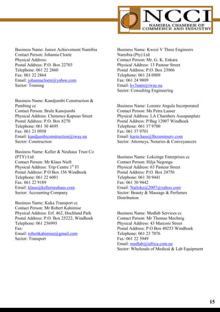 Business Name: Junior Achievement Namibia   Business Name: Kwezi V Three Engineers
Contact Person: Johanna Cloete              Namibia (Pty) Ltd
Physical Address:                           Contact Person: Mr. G. K. Enkara
Postal Address: P.O. Box 22703              Physical Address: 13 Pasteur Street
Telephone: 061 22 2860                      Postal Address: P.O. Box 23066
Fax: 061 22 2864                            Telephone: 061 24 0909
Email: johannacloete@yahoo.com              Fax: 061 24 9809
Sector: Training                            Email: kv3nam@iway.na
                                            Sector: Consulting Engineering

Business Name: Kandjumbi Construction 
Pumbing cc                                  Business Name: Lorentz Angula Incorporated
Contact Person: Brule Kanojumbi             Contact Person: Ms Petra Laaser
Physical Address: Clemence Kapuuo Street    Physical Address: LA Chambers Ausspanplatz
Postal Address: P.O. Box 8270               Postal Address: P/Bag 12007 Windhoek
Telephone: 061 30 4695                      Telephone: 061 37 9700
Fax: 061 21 0958                            Fax: 061 37 9701
Email: kandjumbiconstruction@iway.na        Email: karin.hass@lbcommserv.com
Sector: Construction                        Sector: Attorneys, Notaries  Conveyancers

Business Name: Keller  Neuhaus Trust Co
(PTY) Ltd                                   Business Name: Lokeinge Enterprises cc
Contact Person: Mr Klaus Nieft              Contact Person: Hilja Negonga
Physical Address: Trip Centre 1st Fl        Physical Address: 63 Pasteur Street
Postal Address: P O Box 156 Windhoek        Postal Address: P.O. Box 24756
Telephone: 061 22 6081                      Telephone: 061 30 9441
Fax: 061 22 9189                            Fax: 061 30 9442
Email: klaus@kellerneuhaus.com              Email: Nailoke@2007@yahoo.com
Sector: Accounting Company                  Sector: Beauty  Massage  Perfumes
                                            Distribution
Business Name: Kuka Transport cc
Contact Person: Mr Robert Kahimise
Physical Address: Erf. 462, Hochland Park   Business Name: Medlab Services cc
Postal Address: P.O. Box 25222, Windhoek    Contact Person: Mr Thomas Mechnig
Telephone: 061 236993                       Physical Address: 43 Marconi Street
Fax:                                        Postal Address: P O Box 40253 Windhoek
Email: robertkahimise@gmail.com             Telephone: 061 23 7076
Sector: Transport                           Fax: 061 22 3949
                                            Email: medlab@iafrica.com.na
                                            Sector: Wholesale of Medical  Lab Equipment




                                                                                           1
 