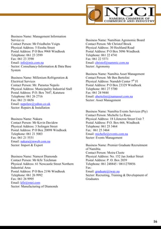 Business Name: Management Information
Service cc                                        Business Name: Namibian Agronomic Board
Contact Person: Mr Friedhelm Voigts               Contact Person: Mr Christof Brock
Physical Address: 5 Etosha Street                 Physical Address: 30 Hochland Road
Postal Address: P O Box 9968 Windhoek             Postal Address: P O Box 5096 Windhoek
Telephone: 061 23 3599                            Telephone: 061 22 4741
Fax: 061 23 3590                                  Fax: 061 22 5371
Email: info@mis.com.na                            Email: christof@nammic.com.na
Sector: Consultancy-Information  Data Base       Sector: Agronomy
System
                                                  Business Name: Namibia Asset Management
Business Name: Millenium Refrigeration           Contact Person: Mr Ben Bertolini
Electrical Services                               Physical Address: Namdeb Center 7th Fl
Contact Person: Mr. Parastus Nepolo               Postal Address: P O Box 23329 Windhoek
Physical Address: Municipality Industrial Stall   Telephone: 061 27 5700
Postal Address: P.O. Box 7647, Katutura           Fax: 061 24 9444
Telephone: 061 26 2716                            Email: abertolini@namasset.com.na
Fax: 061 21 0656                                  Sector: Asset Management
Email: nepolaw@yahoo.co.uk
Sector: Repairs  Installation
                                                  Business Name: Namibia Events Services (Pty)
                                                  Contact Person: Michelle Le Roux
Business Name: Nakara                             Physical Address: 18 Lilencron Street Unit 7
Contact Person: Mr Kevin Davidow                  Postal Address: P.O. Box 666, Windhoek
Physical Address: 3 Solingen Street               Telephone: 061 25 3464
Postal Address: P O Box 20098 Windhoek            Fax: 061 25 3464
Telephone: 061 21 5003                            Email: michelle@events.com.na
Fax: 061 21 5531                                  Sector: Events Management
Email: nakara@mweb.com.na
Sector: Import  Export                           Business Name: Premier Graduate Recruitment
                                                  of Namibia
                                                  Contact Person: Moira Cloete
Business Name: Namcot Diamonds                    Physical Address: No. 152 Jan Jonker Street
Contact Person: Mr Kfir Teichman                  Postal Address: P. O. Box 2039
Physical Address: 61 Newcastle Street Northern    Telephone: 061 248845 / 0811270856
Industrial Area                                   Fax:
Postal Address: P O Box 2196 Windhoek             Email: graduate@iway.na
Telephone: 061 26 9992                            Sector: Recruiting, Training  Development of
Fax: 061 26 9995                                  Graduates
Email: kfir@rstei.com
Sector: Manufacturing of Diamonds




                                                                                                  1
 