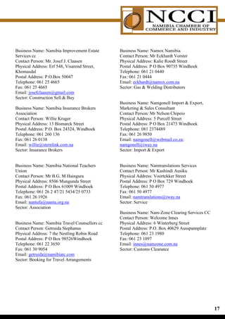 Business Name: Namibia Improvement Estate      Business Name: Namox Namibia
Services cc                                    Contact Person: Mr Eckhardt Vorster
Contact Person: Mr. Josef J. Claasen           Physical Address: Kalie Roodt Street
Physical Address: Erf 548, Visarend Street,    Postal Address: P O Box 90735 Windhoek
Khomasdal                                      Telephone: 061 21 0440
Postal Address: P.O.Box 50047                  Fax: 061 21 0444
Telephone: 061 25 4665                         Email: eckhardt@namox.com.na
Fax: 061 25 4665                               Sector: Gas  Welding Distributors
Email: josefclaasen@gmail.com
Sector: Construction Sell  Buy
                                               Business Name: Namgonell Import  Export,
Business Name: Namibia Insurance Brokers       Marketing  Sales Consultant
Association                                    Contact Person: Mr Nelson Chipeio
Contact Person: Willie Kruger                  Physical Address: 5 Purcell Street
Physical Address: 13 Bismarck Street           Postal Address: P O Box 21473 Windhoek
Postal Address: P.O. Box 24324, Windhoek       Telephone: 081 2374489
Telephone: 061 260 136                         Fax: 061 26 9850
Fax: 061 26 0138                               Email: namgonell@webmail.co.za;
Email: willie@sternlink.com.na                 namgonell@iway.na
Sector: Insurance Brokers                      Sector: Import  Export


Business Name: Namibia National Teachers       Business Name: Namtranslations Services
Union                                          Contact Person: Mr Kashindi Ausiku
Contact Person: Mr B.G. M Haingura             Physical Address: Voortekker Street
Physical Address: 8506 Mungunda Street         Postal Address: P O Box 729 Windhoek
Postal Address: P O Box 61009 Windhoek         Telephone: 061 50 4977
Telephone: 061 26 2 47/21 5434/25 0733         Fax: 061 50 4977
Fax: 061 26 1926                               Email: namtranslations@iway.na
Email: nantufa@nantu.org.na                    Sector: Service
Sector: Association
                                               Business Name: Nam-Zone Clearing Services CC
                                               Contact Person: Welcome Innes
Business Name: Namibia Travel Counsellors cc   Physical Address: 6 Winterberg Street
Contact Person: Getruida Stephanus             Postal Address: P.O. Box 40629 Ausspannplatz
Physical Address: 7 the Nestling Robin Road    Telephone: 061 23 1980
Postal Address: P O Box 98526Windhoek          Fax: 061 23 1097
Telephone: 061 22 3650                         Email: innes@namzone.com.na
Fax: 061 30 9054                               Sector: Customs Clearance
Email: getruida@namibiatc.com
Sector: Booking for Travel Arrangements




                                                                                              1
 