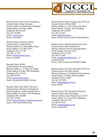 Business Name: New Vision Consultancy        Business Name: Pedaco Engineering (PTY) Ltd
Contact Person: Esther Akwaake               Contact Person: Mr Peter Dahl
Physical Address: 8 Diehl Street Suiderhof   Physical Address: 5, 6  7 Newcastle Street
Postal Address: P.O. Box 24846               Postal Address: P O Box 3076 Windhoek
Telephone: 061 30 3641                       Telephone: 061 26 8849
Fax: 061 30 3642                             Fax: 061 23 5621
Email: nvn@iway.na                           Email: pedaco@iway.na
Sector: Consultant                           Sector: Sale  Service of Man Trucks  Buses

Business Name: Neema Cosmetics
Contact Person: Esther Hoveka                Business Name: Penduka Development Trust
Physical Address: 61 Daan Bekker Street      Contact Person: Mrs Evelyn Brever
Postal Address: P. O. Box 24551              Physical Address: Plot 36, Goreagab Damm
Telephone: 061 22 1740                       Postal Address: P.O. Box 7635
Fax: 061 22 1747                             Telephone: 061 25 7210
Email: neema@mweb.com.na                     Fax: 061 25 1445
Sector: Cosmetic                             Email: penduka@namibnet.com or
                                             eveoli@web.de
                                             Sector: Craft, Tourism and TB DOT Health
Business Name: NOSA
Contact Person: Ms Elize Grobler
Physical Address: 1 A Yang Tze Village       Business Name: PG Glass (Namibia) (PTY) Ltd
Postal Address: P O Box 2895 Windhoek        Contact Person: Mr Frank Sowden
Telephone: 061 25 5414                       Physical Address: c/o Tal Street  Sam Nujoma
Fax: 061 25 5412                             Postal Address: P O Box 5016 Windhoek
Email: nosa@mweb.com.na                      Telephone: 061 23 8200
Sector: Occupational Safety Training         Fax: 061 28 75001
                                             Email: frank@pgglass.com.na
                                             Sector: Retail
Business Name: One Africa Television
Contact Person: Mr Paul van Schalkwyk
Physical Address: 79 Hosea Kutako Drive      Business Name: PG Windscreens (Pty) Ltd
Postal Address: P O Box 21593 Windhoek       Contact Person: Dries Duvenhage
Telephone: 061 38 4500                       Physical Address: Sam Nujoma Ave cr Tal St
Fax: 061 25 9450                             Postal Address: P. O. Box 5016, Windhoek
Email: paul@oneafrica.tv /paul@mac.com.na    Telephone: 061 287 5777
Sector: Television Broadcasting              Fax: 061 21 8538
                                             Email: conrad@pgglass.co.na
                                             Sector: Automotive




                                                                                             1
 