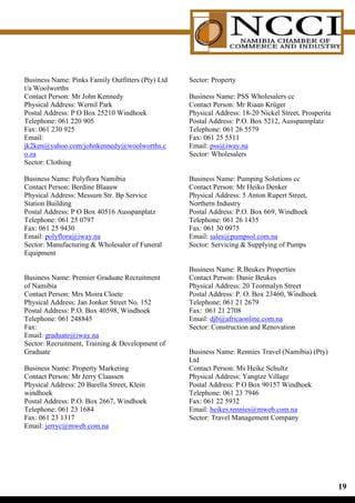 Business Name: Pinks Family Outfitters (Pty) Ltd   Sector: Property
t/a Woolworths
Contact Person: Mr John Kennedy                    Business Name: PSS Wholesalers cc
Physical Address: Wernil Park                      Contact Person: Mr Riaan Krüger
Postal Address: P O Box 25210 Windhoek             Physical Address: 18-20 Nickel Street, Prosperita
Telephone: 061 220 905                             Postal Address: P.O. Box 5212, Ausspannplatz
Fax: 061 230 925                                   Telephone: 061 26 5579
Email:                                             Fax: 061 25 5511
jk2ken@yahoo.com/johnkennedy@woolworths.c          Email: pss@iway.na
o.za                                               Sector: Wholesalers
Sector: Clothing

Business Name: Polyflora Namibia                   Business Name: Pumping Solutions cc
Contact Person: Berdine Blaauw                     Contact Person: Mr Heiko Denker
Physical Address: Messum Str. Bp Service           Physical Address: 5 Anton Rupert Street,
Station Building                                   Northern Industry
Postal Address: P O Box 40516 Ausspanplatz         Postal Address: P.O. Box 669, Windhoek
Telephone: 061 25 0797                             Telephone: 061 26 1435
Fax: 061 25 9430                                   Fax: 061 30 0975
Email: polyflora@iway.na                           Email: sales@pumpsol.com.na
Sector: Manufacturing  Wholesaler of Funeral      Sector: Servicing  Supplying of Pumps
Equipment

                                                   Business Name: R.Beukes Properties
Business Name: Premier Graduate Recruitment        Contact Person: Danie Beukes
of Namibia                                         Physical Address: 20 Teormalyn Street
Contact Person: Mrs Moira Cloete                   Postal Address: P. O. Box 23460, Windhoek
Physical Address: Jan Jonker Street No. 152        Telephone: 061 21 2679
Postal Address: P.O. Box 40598, Windhoek           Fax: 061 21 2708
Telephone: 061 248845                              Email: djb@africaonline.com.na
Fax:                                               Sector: Construction and Renovation
Email: graduate@iway.na
Sector: Recruitment, Training  Development of
Graduate                                           Business Name: Rennies Travel (Namibia) (Pty)
                                                   Ltd
Business Name: Property Marketing                  Contact Person: Ms Heike Schultz
Contact Person: Mr Jerry Claassen                  Physical Address: Yangtze Village
Physical Address: 20 Barella Street, Klein         Postal Address: P O Box 90157 Windhoek
windhoek                                           Telephone: 061 23 7946
Postal Address: P.O. Box 2667, Windhoek            Fax: 061 22 5932
Telephone: 061 23 1684                             Email: heikes.rennies@mweb.com.na
Fax: 061 23 1317                                   Sector: Travel Management Company
Email: jerryc@mweb.com.na




                                                                                                       1
 