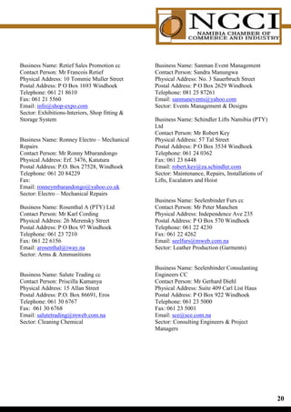 Business Name: Retief Sales Promotion cc        Business Name: Sanman Event Management
Contact Person: Mr Francois Retief              Contact Person: Sandra Manungwa
Physical Address: 10 Tommie Muller Street       Physical Address: No. 3 Sauerbruch Street
Postal Address: P O Box 1693 Windhoek           Postal Address: P O Box 2629 Windhoek
Telephone: 061 21 8610                          Telephone: 081 25 87261
Fax: 061 21 5560                                Email: sanmanevents@yahoo.com
Email: info@shop-expo.com                       Sector: Events Management  Designs
Sector: Exhibitions-Interiors, Shop fitting 
Storage System                                  Business Name: Schindler Lifts Namibia (PTY)
                                                Ltd
                                                Contact Person: Mr Robert Key
Business Name: Ronney Electro – Mechanical      Physical Address: 57 Tal Street
Repairs                                         Postal Address: P O Box 3534 Windhoek
Contact Person: Mr Ronny Mbarandongo            Telephone: 061 24 0362
Physical Address: Erf. 3476, Katutura           Fax: 061 23 6448
Postal Address: P.O. Box 27528, Windhoek        Email: robert.key@za.schindler.com
Telephone: 061 20 84229                         Sector: Maintenance, Repairs, Installations of
Fax:                                            Lifts, Escalators and Hoist
Email: ronneymbarandongo@yahoo.co.uk
Sector: Electro – Mechanical Repairs
                                                Business Name: Seelenbinder Furs cc
Business Name: Rosenthal A (PTY) Ltd            Contact Person: Mr Peter Manchen
Contact Person: Mr Karl Cording                 Physical Address: Independence Ave 235
Physical Address: 26 Merensky Street            Postal Address: P O Box 570 Windhoek
Postal Address: P O Box 97 Windhoek             Telephone: 061 22 4230
Telephone: 061 23 7210                          Fax: 061 22 4262
Fax: 061 22 6156                                Email: seelfurs@mweb.com.na
Email: arosenthal@iway.na                       Sector: Leather Production (Garments)
Sector: Arms  Ammunitions

                                                Business Name: Seelenbinder Consulanting
Business Name: Salute Trading cc                Engineers CC
Contact Person: Priscilla Kamanya               Contact Person: Mr Gerhard Diehl
Physical Address: 15 Allan Street               Physical Address: Suite 409 Carl List Haus
Postal Address: P.O. Box 86691, Eros            Postal Address: P O Box 922 Windhoek
Telephone: 061 30 6767                          Telephone: 061 23 5000
Fax: 061 30 6768                                Fax: 061 23 5001
Email: salutetrading@mweb.com.na                Email: sce@sce.com.na
Sector: Cleaning Chemical                       Sector: Consulting Engineers  Project
                                                Managers




                                                                                                 0
 