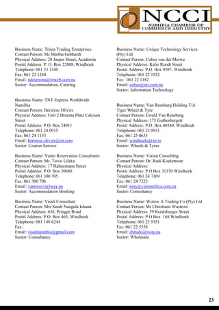 Business Name: Trinta Trading Enterprises       Business Name: Unique Technology Services
Contact Person: Ms Martha Gebhardt              (Pty) Ltd
Physical Address: 28 Jasper Street, Academia    Contact Person: Cubus van der Merwe
Postal Address: P. O. Box 22808, Windhoek       Physical Address: Kalie Roodt Street
Telephone: 061 23 1240                          Postal Address: P.O. Box 9597, Windhoek
Fax: 061 23 1240                                Telephone: 061 22 1552
Email: ndeumona@mweb.com.na                     Fax: 061 22 1182
Sector: Accommodation, Catering                 Email: cobus@uts.com.na
                                                Sector: Information Technology

Business Name: TNT Express Worldwide
Namibia                                         Business Name: Van Rensburg Holding T/A
Contact Person: Berniese Olivier                Tiger Wheel  Tyre
Physical Address: Unit 2 Drezma Platz Calcium   Contact Person: Ewald Van Rensburg
Street                                          Physical Address: 175 Guthenbergstr
Postal Address: P.O. Box 24911                  Postal Address: P.O. Box 40380, Windhoek
Telephone: 061 24 0935                          Telephone: 061 23 0931
Fax: 061 24 1133                                Fax: 061 25 0635
Email: berniese.olivier@tnt.com                 Email: windhoek@twt.to
Sector: Courier Service                         Sector: Wheels  Tyres

Business Name: Vanto Reservation Consultants    Business Name: Vision Consulting
Contact Person: Mr. Toivo Lileka                Contact Person: Dr. Rudi Koekemoer
Physical Address: 17 Hahnemann Street           Physical Address:
Postal Address: P.O. Box 50680                  Postal Address: P O Box 31370 Windhoek
Telephone: 061 300 705                          Telephone: 061 24 7169
Fax: 061 300 706                                Fax: 061 24 7223
Email: vantores1@iway.na                        Email: tony@visionafrica.com.na
Sector: Accommodation Booking                   Sector: Consultancy

Business Name: Visali Consultant                Business Name: Wutow A Trading Co (Pty) Ltd
Contact Person: Mrs Sarah Nangula Ishuna        Contact Person: Mr Christiano Wustrow
Physical Address: 658, Pringpe Road             Physical Address: 59 Rendsburger Street
Postal Address: P.O. Box 465, Windhoek          Postal Address: P O Box 168 Windhoek
Telephone: 081 148 6244                         Telephone: 061 23 5151
Fax:                                            Fax: 061 22 5558
Email: visalinamibia@gmail.com                  Email: chitado@iway.na
Sector: Consultancy                             Sector: Wholesale




                                                                                              
 