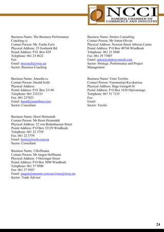 Business Name: The Business Performance       Business Name: Stratex Consulting
Coaching cc                                   Contact Person: Mr Anton Olivier
Contact Person: Mr. Ferdie Feris              Physical Address: Newton Street Africon Center
Physical Address: 23 Goshawk Rd               Postal Address: P O Box 40744 Windhoek
Postal Address: P.O. Box 829                  Telephone: 061 25 5040
Telephone: 061 23 8622                        Fax: 061 29 77007
Fax:                                          Email: anton@stratexconsult.com
Email: mycoach@iway.na                        Sector: Strategy, Performance and Project
Sector: Business Coaching                     Management


Business Name: Amusha cc                      Business Name: Veno Textiles
Contact Person: Harald Scütt                  Contact Person: Venomuinjo Kavikairiua
Physical Address:                             Physical Address: Hage Geingob St
Postal Address: P.O. Box 21146                Postal Address: P O Box 1636 Otjiwarongo
Telephone: 061 232333                         Telephone: 067 31 7135
Fax: 061 237823                               Fax:
Email: harald@namibnet.com                    Email:
Sector: Consultant                            Sector: Textile


Business Name: Horst Heimstadt
Contact Person: Mr Horst Heimstädt
Physical Address: 52 von Bodenhausen Street
Postal Address: P O Box 32129 Windhoek
Telephone: 061 22 3759
Fax: 061 22 3759
Email: heim@mweb.com.na
Sector: Consultant

Business Name: J Hoffmann
Contact Person: Mr Jurgen Hoffmann
Physical Address: 5 Herzinger Street
Postal Address: P O Box 5096 Windhoek
Telephone: 061 37 9500
Fax: 061 37 9507
Email: jurgen@nammic.com.na;Linus@iway.na
Sector: Trade Advisor




                                                                                               
 