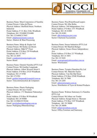 Business Name: Meat Corporation of Namibia     Business Name: PriceWaterHouseCoopers
Contact Person: Cubus de Pleeze                Contact Person: Mr Albe Botha
Physical Address: Sheffield Street, Northern   Physical Address: 344 Independence Ave
Industrial                                     Postal Address: P O Box 1571 Windhoek
Postal Address: P. O. Box 2166, Windhoek       Telephone: 061 28 41000
Telephone: 061 3216000/3216400                 Fax: 061 28 41001
Fax: 061 3216404/217045                        Email: albe.botha@na.pwc.com
Email: cdepleeze@meatco.com.na                 Sector: Chartered Accountants
Sector: Abattoir  Meat Processing

Business Name: Metje  Ziegler Ltd             Business Name: Swaco Industries (PTY) Ltd
Contact Person: Mr Stefan van Doorn            Contact Person: Mr Manfred Bottger
Physical Address: MZ 8th Floor                Physical Address: Swaco House Independence
Postal Address: P O Box 239 Windhoek           Ave
Telephone: 061 22 7417                         Postal Address: P O Box 217 Windhoek
Fax: 061 22 2859                               Telephone: 061 23 3051
Email: svandoorn@metjeziegler.com              Fax: 061 22 5428
Sector: Retail                                 Email: swacogroup@africaonline.com.na
                                               Sector: Wholesalers
Business Name: Omnitel Namibia (PTY) Ltd
Contact Person: Mr Gunther Langmaak
Physical Address: Albert Wessels Street 9      Business Name: Tyrepro (Namibia) Pty Ltd
Postal Address: P O Box 23125 Windhoek         Contact Person: Mr. Malcolm Taylor
Telephone: 061 27 8700                         Physical Address: Van Der Bijl Street
Fax: 061 27 8701                               Postal Address: P O Box 22948 Windhoek
Email: gunther.langmaak@omnitel.com.na         Telephone: 061 26 7800
Sector: Telecommunication  Computers          Fax: 061 26 2284
                                               Email: admini@tyrepro.com.na
                                               Sector: Distributors of Tyres  Related Products
Business Name: Plastic Packaging
Contact Person: Mr Jaco Venter
Physical Address: 171 Mandume Ndemufayo        Business Name: Waltons Stationery Co Namibia
Ave.                                           (PTY) Ltd
Postal Address: P O Box 98 Windhoek            Contact Person: Mr Johan van Tonder
Telephone: 061 29 95000                        Physical Address: Krupp Street cr. Messum
Fax: 061 22 8984/29 95244                      Postal Address: P O Box 3187 Windhoek
Email: jaco@plasticpackaging.com.na            Telephone: 061 28 38000
Sector: Packaging (Manufacturing)              Fax: 061 28 38046
                                               Email: johanv@waltons.com.na
                                               Sector: Office Furniture and Stationery




                                                                                                  
 