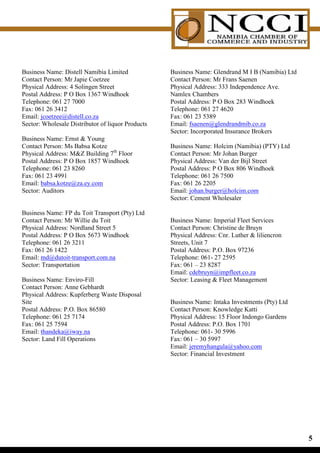 Business Name: Distell Namibia Limited             Business Name: Glendrand M I B (Namibia) Ltd
Contact Person: Mr Japie Coetzee                   Contact Person: Mr Frans Saenen
Physical Address: 4 Solingen Street                Physical Address: 333 Independence Ave.
Postal Address: P O Box 1367 Windhoek              Namlex Chambers
Telephone: 061 27 7000                             Postal Address: P O Box 283 Windhoek
Fax: 061 26 3412                                   Telephone: 061 27 4620
Email: jcoetzee@distell.co.za                      Fax: 061 23 5389
Sector: Wholesale Distributor of liquor Products   Email: fsaenen@glendrandmib.co.za
                                                   Sector: Incorporated Insurance Brokers
Business Name: Ernst  Young
Contact Person: Ms Babsa Kotze                     Business Name: Holcim (Namibia) (PTY) Ltd
Physical Address: MZ Building 7th Floor           Contact Person: Mr Johan Burger
Postal Address: P O Box 1857 Windhoek              Physical Address: Van der Bijl Street
Telephone: 061 23 8260                             Postal Address: P O Box 806 Windhoek
Fax: 061 23 4991                                   Telephone: 061 26 7500
Email: babsa.kotze@za.ey.com                       Fax: 061 26 2205
Sector: Auditors                                   Email: johan.burger@holcim.com
                                                   Sector: Cement Wholesaler

Business Name: FP du Toit Transport (Pty) Ltd
Contact Person: Mr Willie du Toit                  Business Name: Imperial Fleet Services
Physical Address: Nordland Street 5                Contact Person: Christine de Bruyn
Postal Address: P O Box 5673 Windhoek              Physical Address: Cnr. Luther  liliencron
Telephone: 061 26 3211                             Streets, Unit 7
Fax: 061 26 1422                                   Postal Address: P.O. Box 97236
Email: md@dutoit-transport.com.na                  Telephone: 061- 27 2595
Sector: Transportation                             Fax: 061 – 23 8287
                                                   Email: cdebruyn@impfleet.co.za
Business Name: Enviro-Fill                         Sector: Leasing  Fleet Management
Contact Person: Anne Gebhardt
Physical Address: Kupferberg Waste Disposal
Site                                               Business Name: Intaka Investments (Pty) Ltd
Postal Address: P.O. Box 86580                     Contact Person: Knowledge Katti
Telephone: 061 25 7174                             Physical Address: 15 Floor Indongo Gardens
Fax: 061 25 7594                                   Postal Address: P.O. Box 1701
Email: thandeka@iway.na                            Telephone: 061- 30 5996
Sector: Land Fill Operations                       Fax: 061 – 30 5997
                                                   Email: jeremyhangula@yahoo.com
                                                   Sector: Financial Investment




                                                                                                  
 