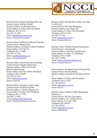 Business Name: Kalahari Holdings (Pty) Ltd      Business Name: Namibia Mineworkers Inv Hldg
Contact Person: Mr Peter Naudili                Co (Pty) Ltd
Physical Address: 68 Bismarck Street            Contact Person: Mr Joshua Kaitungwa
Postal Address: P O Box 20919 Windhoek          Physical Address: City Centre 201
Telephone: 061 22 5333                          Postal Address: P O Box 2364 Windhoek
Fax: 061 22 1158                                Telephone: 061 25 2183
Email: kholding@mweb.com.na                     Fax: 061 25 2181
Sector: Financial Investment                    Email: joshua@nfs.com.na
                                                Sector: Financial Service
Business Name: KPMG Peat Marwick Namibia
Contact Person: Robert Grant
Physical Address: 24 Orban St, Klein Windhoek   Business Name: Namibia National Reinsurance
Postal Address: P.O. Box 30                     Contact Person: Anna Kanana
Telephone: 061 27 6040                          Physical Address: 2nd Floor Capital Centre
Fax: 061 23 2309                                Postal Address: P O Box 716 Windhoek
Email: windhoek@kpmg.com                        Telephone: 061 25 6905
Sector: Financial Service                       Fax: 061 25 6904
                                                Email: francois.francis@namibia.com
Business Name: Labour Investment Holdings       Sector: Financial Service
Contact Person: Claophus Mutjavikua
Physical Address: Office 02A, South
Block,Centaurus Road                            Business Name: Namibian Stock Exchange NSX
Postal Address: P.O. Box 50034, Windhoek        Contact Person: Mr John Mandy
Telephone: 061 24 9459                          Physical Address: Kaiserkrone Building Number
Fax: 061 24 9138                                8
Email: lih@mweb.com.na                          Postal Address: P O Box 2401 Windhoek
Sector: Financial                               Telephone: 061 22 7647
                                                Fax: 061 24 8531
Business Name: Namibia Country Lodge            Email: johnm@nsx.com.na
Contact Person: Mr Willem de Wet                Sector: Service
Physical Address: 5 Robert Mugabe Ave
Postal Address: P O Box 6597 Windhoek           Business Name: Namibia Traffic Management
Telephone: 061 37 4750                          Solutions cc
Fax: 061 37 4780                                Contact Person: Mr Felix Tjozongoro
Email: afrideca@mwwb.com.na                     Physical Address: No. 5 Makuri Street
Sector: Tourism  Related Activities            Postal Address: P. O. Box 2039
                                                Telephone: 061 401033
                                                Fax: 061 305551
                                                Email: felix@drive.com.na
                                                Sector: Publications




                                                                                                
 
