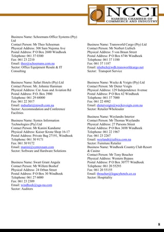 Business Name: Schoemans Office Systems (Pty)
Ltd
Contact Person: Mr Theo Schoeman                Business Name: Transworld Cargo (Pty) Ltd
Physical Address: 308 Sam Nujoma Ave            Contact Person: Mr Norbert Liebich
Postal Address: P O Box 2600 Windhoek           Physical Address: 5 von Braun Street
Telephone: 061 37 0300                          Postal Address: P O Box 6746 Windhoek
Fax: 061 23 2210                                Telephone: 061 37 1100
Email: theo@schoemans.com.na                    Fax: 061 37 1187
Sector: Office Equipment Resale  IT            Email: nliebich@wdh.transworldcargo.net
Consulting                                      Sector: Transport Service


Business Name: Safari Hotels (Pty) Ltd          Business Name: Wecke  Voigts (Pty) Ltd
Contact Person: Mr. Johnnie Hamman              Contact Person: Mr Dieter Voigts
Physical Address: Cnr Auas and Aviation Rd      Physical Address: 129 Independence Avenue
Postal Address: P.O. Box 3900                   Postal Address: P O Box 62 Windhoek
Telephone: 061 29 68000                         Telephone: 061 37 7000
Fax: 061 22 3017                                Fax: 061 22 4982
Email: mdsafari@mweb.com.na                     Email: dietervoigts@weckevoigts.com.na
Sector: Accommodation and Conference            Sector: Retailer/Wholesaler
Facilities
                                                Business Name: Weylandts Interior
Business Name: Syntex Information               Contact Person: Mr Thomas Weylandts
Technologies (Pty) Ltd                          Physical Address: 27 Parsons Street
Contact Person: Mr Kanini Kandume               Postal Address: P O Box 3698 Windhoek
Physical Address: Kaiser Krone Shop 16-17       Telephone: 061 22 1967
Postal Address: Private Bag 27191, Windhoek     Fax: 061 23 2267
Telephone: 061 30 9171                          Email: weylandt@iafrica.com.na
Fax: 061 30 9172                                Sector: Furniture Retailer
Email: manini@syntexnam.com                     Business Name: Windhoek Country Club Resort
Sector: Software and Hardware Solutions          Casino
                                                Contact Person: Mr Tony Boucher
                                                Physical Address: Western Bypass
Business Name: Swart Grant Angula               Postal Address: P O Box 30777 Windhoek
Contact Person: Mr Willem Boshof                Telephone: 061 20 55293
Physical Address: 24 Orban Street               Fax: 061 20 55155
Postal Address: P O Box 30 Windhoek             Email: tboucher@legacyhotels.co.za
Telephone: 061 27 6000                          Sector: Hospitality
Fax: 061 23 2309
Email: windhoek@sga-na.com
Sector: Auditors




                                                                                              
 
