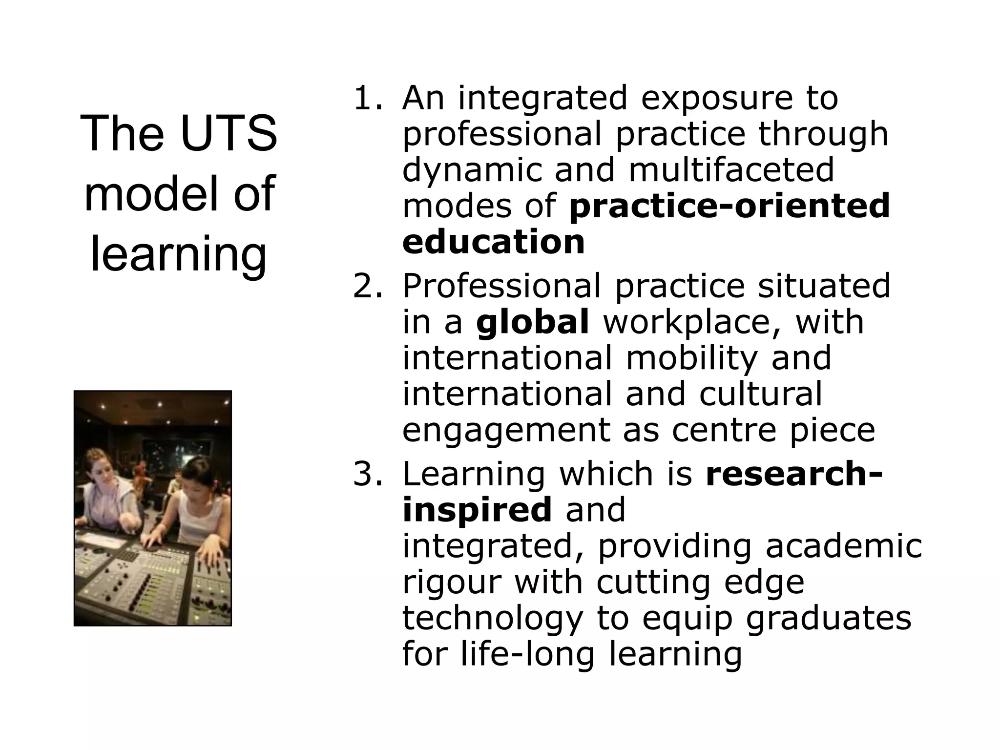 1. An integrated exposure to
The UTS       professional practice through
              dynamic and multifaceted
model of      modes of practice-oriented
              education
learning
           2. Professional practice situated
              in a global workplace, with
              international mobility and
              international and cultural
              engagement as centre piece
           3. Learning which is research-
              inspired and
              integrated, providing academic
              rigour with cutting edge
              technology to equip graduates
              for life-long learning
 