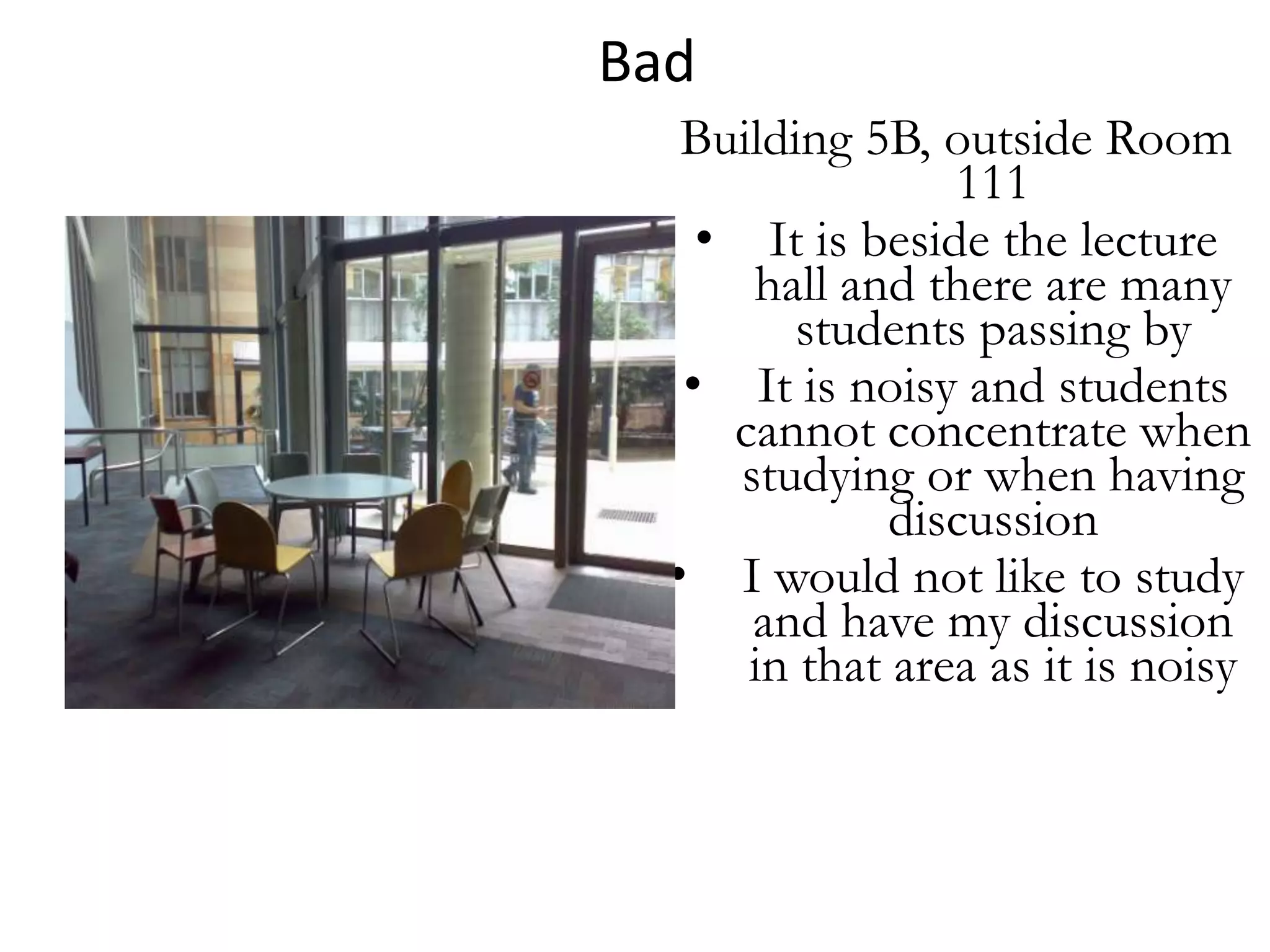 Bad
   Building 5B, outside Room
                 111
    • It is beside the lecture
       hall and there are many
         students passing by
   • It is noisy and students
     cannot concentrate when
      studying or when having
              discussion
  • I would not like to study
       and have my discussion
      in that area as it is noisy
 