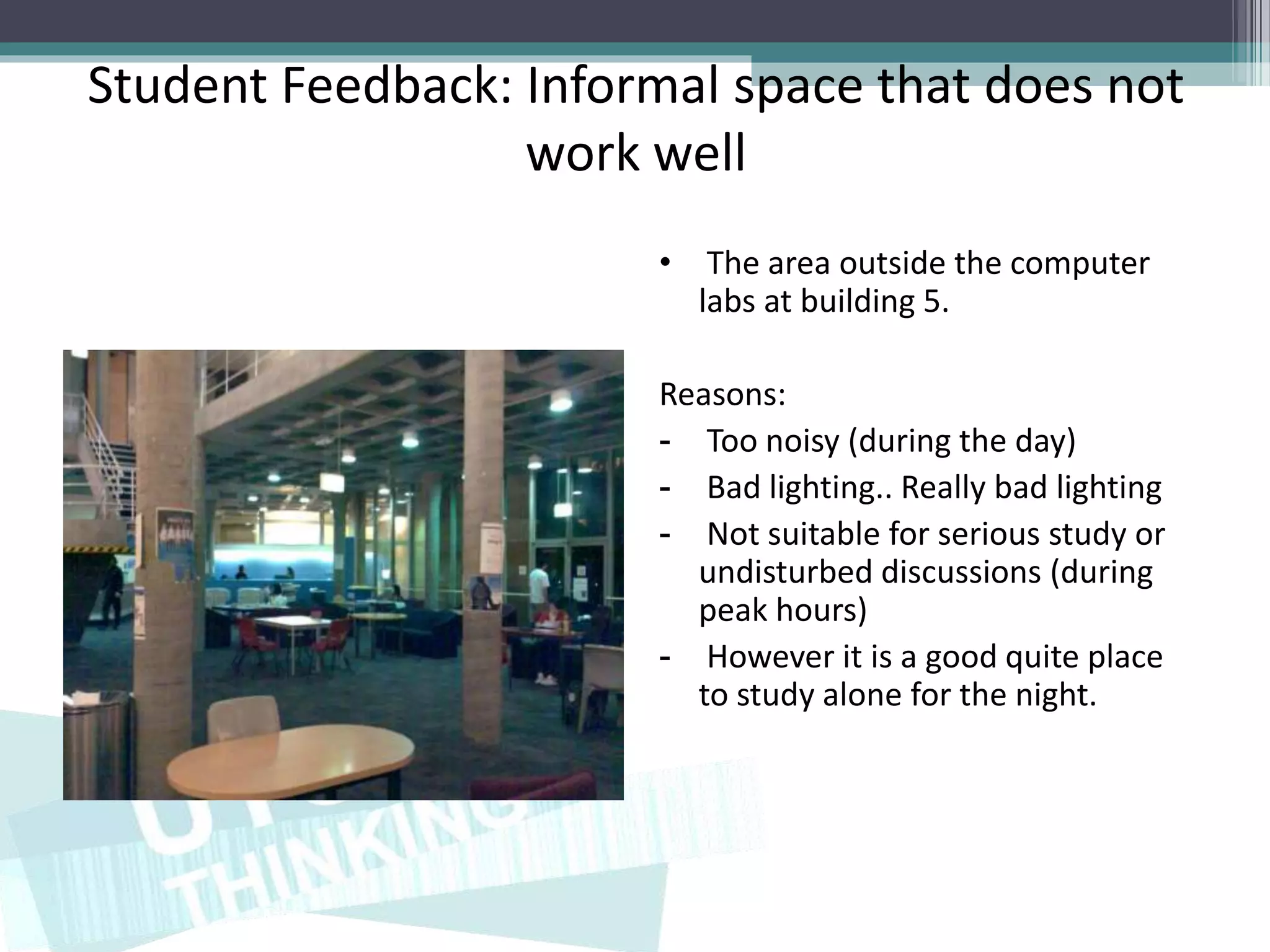 Student Feedback: Informal space that does not
                  work well
                       • The area outside the computer
                         labs at building 5.

                       Reasons:
                       - Too noisy (during the day)
                       - Bad lighting.. Really bad lighting
                       - Not suitable for serious study or
                         undisturbed discussions (during
                         peak hours)
                       - However it is a good quite place
                         to study alone for the night.
 