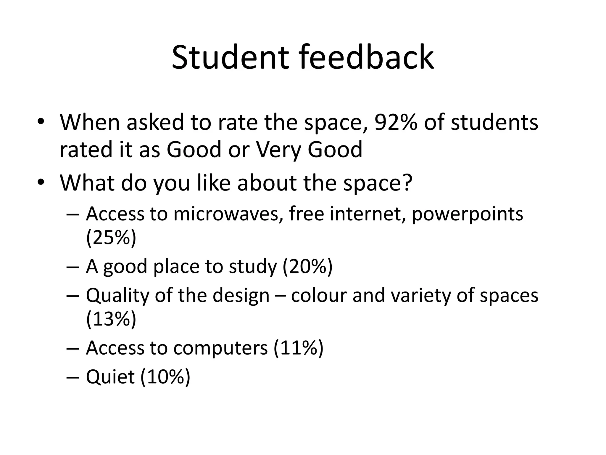Student feedback
• When asked to rate the space, 92% of students
  rated it as Good or Very Good
• What do you like about the space?
  – Access to microwaves, free internet, powerpoints
    (25%)
  – A good place to study (20%)
  – Quality of the design – colour and variety of spaces
    (13%)
  – Access to computers (11%)
  – Quiet (10%)
 
