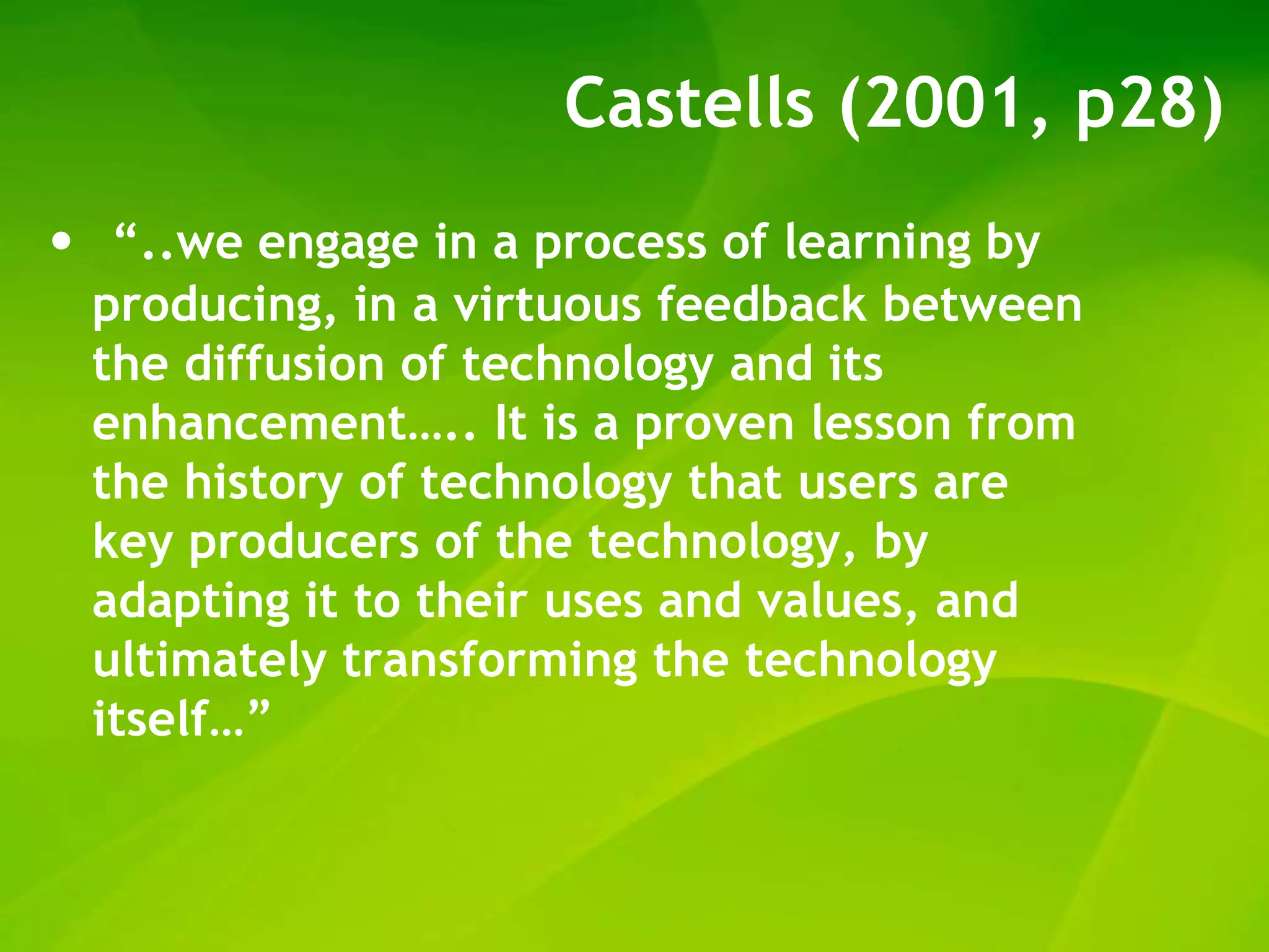 Castells (2001, p28)
•    “..we engage in a process of learning by
    producing, in a virtuous feedback between
    the diffusion of technology and its
    enhancement….. It is a proven lesson from
    the history of technology that users are
    key producers of the technology, by
    adapting it to their uses and values, and
    ultimately transforming the technology
    itself…”
 