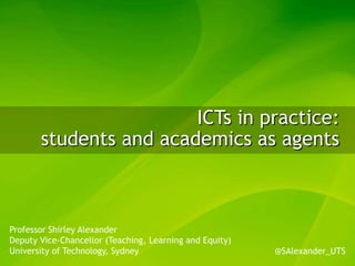 ICTs in practice:
       students and academics as agents



Professor Shirley Alexander
Deputy Vice-Chancellor (Teaching, Learning and Equity)
University of Technology, Sydney                         @SAlexander_UTS
 