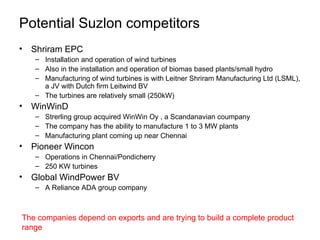 Potential Suzlon competitors Shriram EPC  Installation and operation of wind turbines  Also in the installation and operation of biomas based plants/small hydro Manufacturing of wind turbines is with Leitner Shriram Manufacturing Ltd (LSML), a JV with Dutch firm Leitwind BV  The turbines are relatively small (250kW)  WinWinD Strerling group acquired WinWin Oy , a Scandanavian coumpany  The company has the ability to manufacture 1 to 3 MW plants  Manufacturing plant coming up near Chennai  Pioneer Wincon Operations in Chennai/Pondicherry 250 KW turbines  Global WindPower BV  A Reliance ADA group company  The companies depend on exports and are trying to build a complete product range 