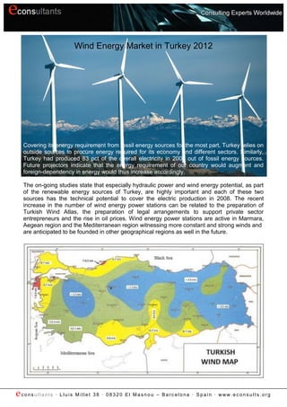 Wind Energy Market in Turkey 2012




  Covering its energy requirement from fossil energy sources for the most part, Turkey relies on
  outside sources to procure energy required for its economy and different sectors. Similarly,
  Turkey had produced 83 pct of the overall electricity in 2008 out of fossil energy sources.
  Future projectors indicate that the energy requirement of our country would augment and
  foreign-dependency in energy would thus increase accordingly.

  The on-going studies state that especially hydraulic power and wind energy potential, as part
  of the renewable energy sources of Turkey, are highly important and each of these two
  sources has the technical potential to cover the electric production in 2008. The recent
  increase in the number of wind energy power stations can be related to the preparation of
  Turkish Wind Atlas, the preparation of legal arrangements to support private sector
  entrepreneurs and the rise in oil prices. Wind energy power stations are active in Marmara,
  Aegean region and the Mediterranean region witnessing more constant and strong winds and
  are anticipated to be founded in other geographical regions as well in the future.




econsultants ∙ Lluis Millet 38   ∙ 08320 El Masnou – Barcelona ∙ Spain ∙ www.econsults.org
 
