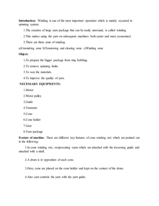 Introduction: Winding is one of the most important operation which is mainly occurred in
spinning system.
1.The creation of large yarn package that can be easily unwound, is called winding.
2.This makes using the yarn on subsequent machines both easier and more economical.
3.There are three zone of winding.
a)Unwinding zone b)Tensioning and clearing zone c)Winding zone
Object:
1.To prepare the bigger package from ring bobbing.
2.To remove spinning faults.
3.To wax the materials.
4.To improve the quality of yarn.
NECESSARY EQUIPMENTS:
1.Motor
2.Motor pulley
3.Guide
4.Tensioner
5.Cone
6.Cone holder
7.Gear
8.Yarn package
Feature of machine: There are different key features of cone winding m/c which are pointed out
in the following:
1.In cone winding m/c, reciprocating cams which are attached with the traversing guide and
attached with a shaft.
2.A drum is in opposition of each cone.
3.Here, cone are placed on the cone holder and kept on the contact of the drum.
4.Also cam controls the yarn with the yarn guide.
 
