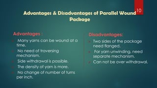 Advantages :
 Many yarns can be wound at a
time.
 No need of traversing
mechanism.
 Side withdrawal is possible.
 The density of yarn is more.
 No change of number of turns
per inch.
Disadvantages:
 Two sides of the package
need flanged.
 For yarn unwinding, need
separate mechanism.
 Can not be over withdrawal.
Advantages & Disadvantages of Parallel Wound
Package
10
 