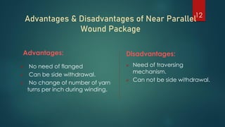 Advantages & Disadvantages of Near Parallel
Wound Package
Advantages:
 No need of flanged
 Can be side withdrawal.
 No change of number of yarn
turns per inch during winding.
Disadvantages:
 Need of traversing
mechanism.
 Can not be side withdrawal.
12
 