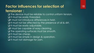 Factor influences for selection of
tensioner :
18
 The device must be reliable to control uniform tension.
 It must be easily threaded.
It must not introduce differences in twist.
 It must not be affected by the presence of oil & dirt.
 It must be easily adjustable.
It must be capable of easy cleaning.
 The operating surfaces must be smooth.
 It must be cheap.
 It must be simple in design & operation.
 It must not damage for yarn.
 