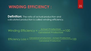 WINDING EFFICIENCY : 25
Definition: The ratio of actual production and
calculated production is called winding efficiency.
Winding Efficiency =
𝐴𝑐𝑡𝑢𝑎𝑙 𝑃𝑟𝑜𝑑𝑢𝑐𝑡𝑖𝑜𝑛
𝐶𝑎𝑙𝑐𝑢𝑙𝑎𝑡𝑒𝑑 𝑃𝑟𝑜𝑑𝑢𝑐𝑡𝑖𝑜𝑛
×100
Efficiency Loss =
𝐶𝑎𝑙𝑐𝑢𝑙𝑎𝑡𝑒𝑑 𝑝𝑟𝑜𝑑𝑢𝑐𝑡𝑖𝑜𝑛 −𝐴𝑐𝑡𝑢𝑎𝑙 𝑃𝑟𝑜𝑑𝑢𝑐𝑡𝑖𝑜𝑛
𝐶𝑎𝑙𝑐𝑢𝑙𝑎𝑡𝑒𝑑 𝑃𝑟𝑜𝑑𝑢𝑐𝑡𝑖𝑜𝑛
×100
 