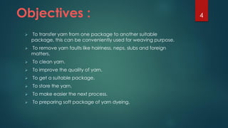 Objectives :
 To transfer yarn from one package to another suitable
package, this can be conveniently used for weaving purpose.
 To remove yarn faults like hairiness, neps, slubs and foreign
matters.
 To clean yarn.
 To improve the quality of yarn.
 To get a suitable package.
 To store the yarn.
 To make easier the next process.
 To preparing soft package of yarn dyeing.
4
 