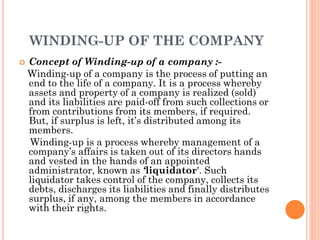 WINDING-UP OF THE COMPANY
 Concept of Winding-up of a company :-
Winding-up of a company is the process of putting an
end to the life of a company. It is a process whereby
assets and property of a company is realized (sold)
and its liabilities are paid-off from such collections or
from contributions from its members, if required.
But, if surplus is left, it’s distributed among its
members.
Winding-up is a process whereby management of a
company’s affairs is taken out of its directors hands
and vested in the hands of an appointed
administrator, known as ‘liquidator'. Such
liquidator takes control of the company, collects its
debts, discharges its liabilities and finally distributes
surplus, if any, among the members in accordance
with their rights.
 