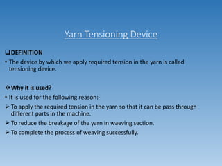 Yarn Tensioning Device
DEFINITION
• The device by which we apply required tension in the yarn is called
tensioning device.
Why it is used?
• It is used for the following reason:-
 To apply the required tension in the yarn so that it can be pass through
different parts in the machine.
 To reduce the breakage of the yarn in waeving section.
 To complete the process of weaving successfully.
 