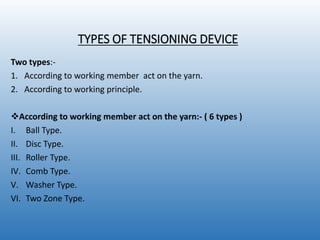 TYPES OF TENSIONING DEVICE
Two types:-
1. According to working member act on the yarn.
2. According to working principle.
According to working member act on the yarn:- ( 6 types )
I. Ball Type.
II. Disc Type.
III. Roller Type.
IV. Comb Type.
V. Washer Type.
VI. Two Zone Type.
 