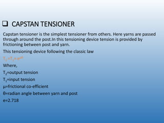  CAPSTAN TENSIONER
Capstan tensioner is the simplest tensioner from others. Here yarns are passed
through around the post.In this tensioning device tension is provided by
frictioning between post and yarn.
This tensioning device following the classic law
T2 =T1× eµθ
Where,
T2=output tension
T1=input tension
µ=frictional co-efficient
θ=radian angle between yarn and post
e=2.718
 
