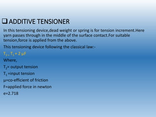 ADDITIVE TENSIONER
In this tensioning device,dead weight or spring is for tension increment.Here
yarn passes through in the middle of the surface contact.For suitable
tension,force is applied from the above.
This tensioning device following the classical law:-
T2 = T1 + 2 µF
Where,
T2= output tension
T1 =input tension
µ=co-efficient of friction
F=applied force in newton
e=2.718
 