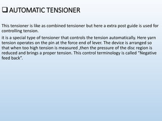 AUTOMATIC TENSIONER
This tensioner is like as combined tensioner but here a extra post guide is used for
controlling tension.
it is a special type of tensioner that controls the tension automatically. Here yarn
tension operates on the pin at the force end of lever. The device is arranged so
that when too high tension is measured ,then the pressure of the disc region is
reduced and brings a proper tension. This control terminology is called “Negative
feed back”.
 