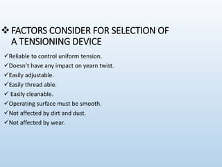 FACTORS CONSIDER FOR SELECTION OF
A TENSIONING DEVICE
Reliable to control uniform tension.
Doesn’t have any impact on yearn twist.
Easily adjustable.
Easily thread able.
 Easily cleanable.
Operating surface must be smooth.
Not affected by dirt and dust.
Not affected by wear.
 
