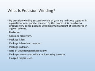 What Is Precision Winding?
• By precision winding successive coils of yarn are laid close together in
a parallel or near parallel manner. By this process it is possible to
produce very dense package with maximum amount of yarn stored in
a given volume.
• Features:
• Contains more yarn.
• Package is less
• Package is hard and compact.
• Package is dense.
• Rate of unwinding package is low.
• Packages are around with a reciprocating traverse.
• Flanged maybe used.
 