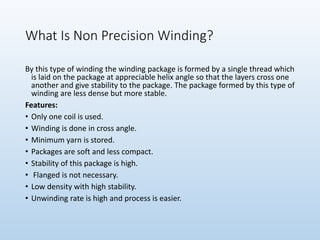 What Is Non Precision Winding?
By this type of winding the winding package is formed by a single thread which
is laid on the package at appreciable helix angle so that the layers cross one
another and give stability to the package. The package formed by this type of
winding are less dense but more stable.
Features:
• Only one coil is used.
• Winding is done in cross angle.
• Minimum yarn is stored.
• Packages are soft and less compact.
• Stability of this package is high.
• Flanged is not necessary.
• Low density with high stability.
• Unwinding rate is high and process is easier.
 
