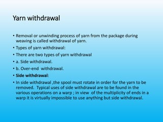 Yarn withdrawal
• Removal or unwinding process of yarn from the package during
weaving is called withdrawal of yarn.
• Types of yarn withdrawal:
• There are two types of yarn withdrawal
• a. Side withdrawal.
• b. Over-end withdrawal.
• Side withdrawal:
• In side withdrawal ,the spool must rotate in order for the yarn to be
removed. Typical uses of side withdrawal are to be found in the
various operations on a warp ; in view of the multiplicity of ends in a
warp it is virtually impossible to use anything but side withdrawal.
 
