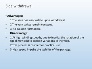 Side withdrawal
• Advantages:
• 1.The yarn does not rotate upon withdrawal
• 2.The yarn twists remain constant.
• 3.No balloon formation.
• Disadvantage:
• 1.At high winding speeds, due to inertia, the rotation of the
spool may lead to tension variations in the yarn.
• 2.This process is costlier for practical use.
• 3.High speed impairs the stability of the package.
 