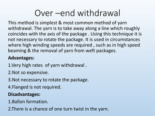 Over –end withdrawal
This method is simplest & most common method of yarn
withdrawal. The yarn is to take away along a line which roughly
coincides with the axis of the package . Using this technique it is
not necessary to rotate the package. It is used in circumstances
where high winding speeds are required , such as in high speed
beaming & the removal of yarn from weft packages.
Advantages:
1.Very high rates of yarn withdrawal .
2.Not so expensive.
3.Not necessary to rotate the package.
4.Flanged is not required.
Disadvantages:
1.Ballon formation.
2.There is a chance of one turn twist in the yarn.
 
