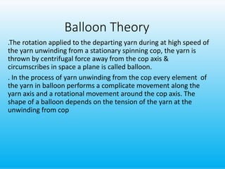 Balloon Theory
.The rotation applied to the departing yarn during at high speed of
the yarn unwinding from a stationary spinning cop, the yarn is
thrown by centrifugal force away from the cop axis &
circumscribes in space a plane is called balloon.
. In the process of yarn unwinding from the cop every element of
the yarn in balloon performs a complicate movement along the
yarn axis and a rotational movement around the cop axis. The
shape of a balloon depends on the tension of the yarn at the
unwinding from cop
 