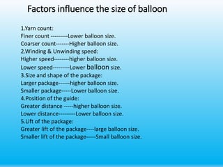 Factors influence the size of balloon
1.Yarn count:
Finer count ---------Lower balloon size.
Coarser count-------Higher balloon size.
2.Winding & Unwinding speed:
Higher speed--------higher balloon size.
Lower speed---------Lower balloon size.
3.Size and shape of the package:
Larger package------higher balloon size.
Smaller package-----Lower balloon size.
4.Position of the guide:
Greater distance -----higher balloon size.
Lower distance---------Lower balloon size.
5.Lift of the package:
Greater lift of the package----large balloon size.
Smaller lift of the package-----Small balloon size.
 