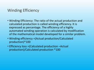Winding Efficiency
• Winding Efficiency: The ratio of the actual production and
calculated production is called winding efficiency. It is
expressed as percentage. The efficiency of a highly
automated winding operation is calculated by modification
of the mathematical model developed for a similar problem.
• Winding efficiency =(Actual production/Calculated
production)*100
• Efficiency loss =(Calculated production –Actual
production)/Calculated production *100
 