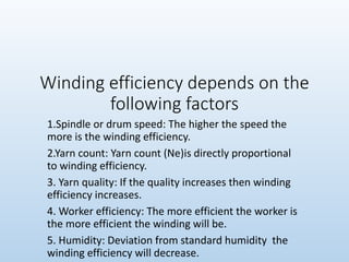 Winding efficiency depends on the
following factors
1.Spindle or drum speed: The higher the speed the
more is the winding efficiency.
2.Yarn count: Yarn count (Ne)is directly proportional
to winding efficiency.
3. Yarn quality: If the quality increases then winding
efficiency increases.
4. Worker efficiency: The more efficient the worker is
the more efficient the winding will be.
5. Humidity: Deviation from standard humidity the
winding efficiency will decrease.
 