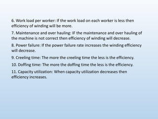 6. Work load per worker: If the work load on each worker is less then
efficiency of winding will be more.
7. Maintenance and over hauling: IF the maintenance and over hauling of
the machine is not correct then efficiency of winding will decrease.
8. Power failure: If the power failure rate increases the winding efficiency
will decrease.
9. Creeling time: The more the creeling time the less is the efficiency.
10. Doffing time: The more the doffing time the less is the efficiency.
11. Capacity utilization: When capacity utilization decreases then
efficiency increases.
 