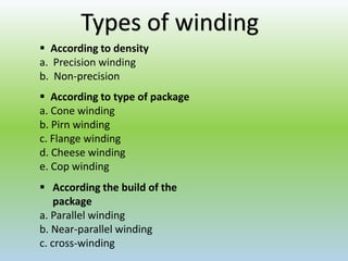 Types of winding
 According to density
a. Precision winding
b. Non-precision
 According to type of package
a. Cone winding
b. Pirn winding
c. Flange winding
d. Cheese winding
e. Cop winding
 According the build of the
package
a. Parallel winding
b. Near-parallel winding
c. cross-winding
 